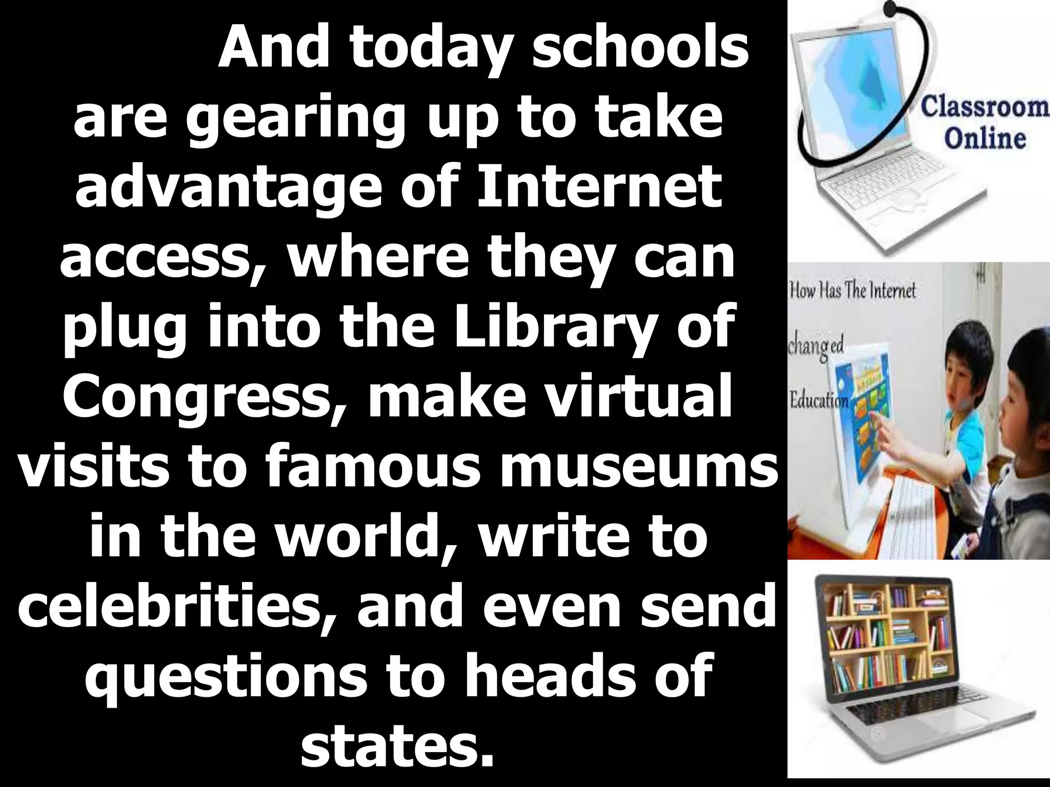 And today schools
are gearing up to take
advantage of Internet
access, where they can
plug into the Library of
Congress, make virtual
visits to famous museums
in the world, write to
celebrities, and even send
questions to heads of
states.
 