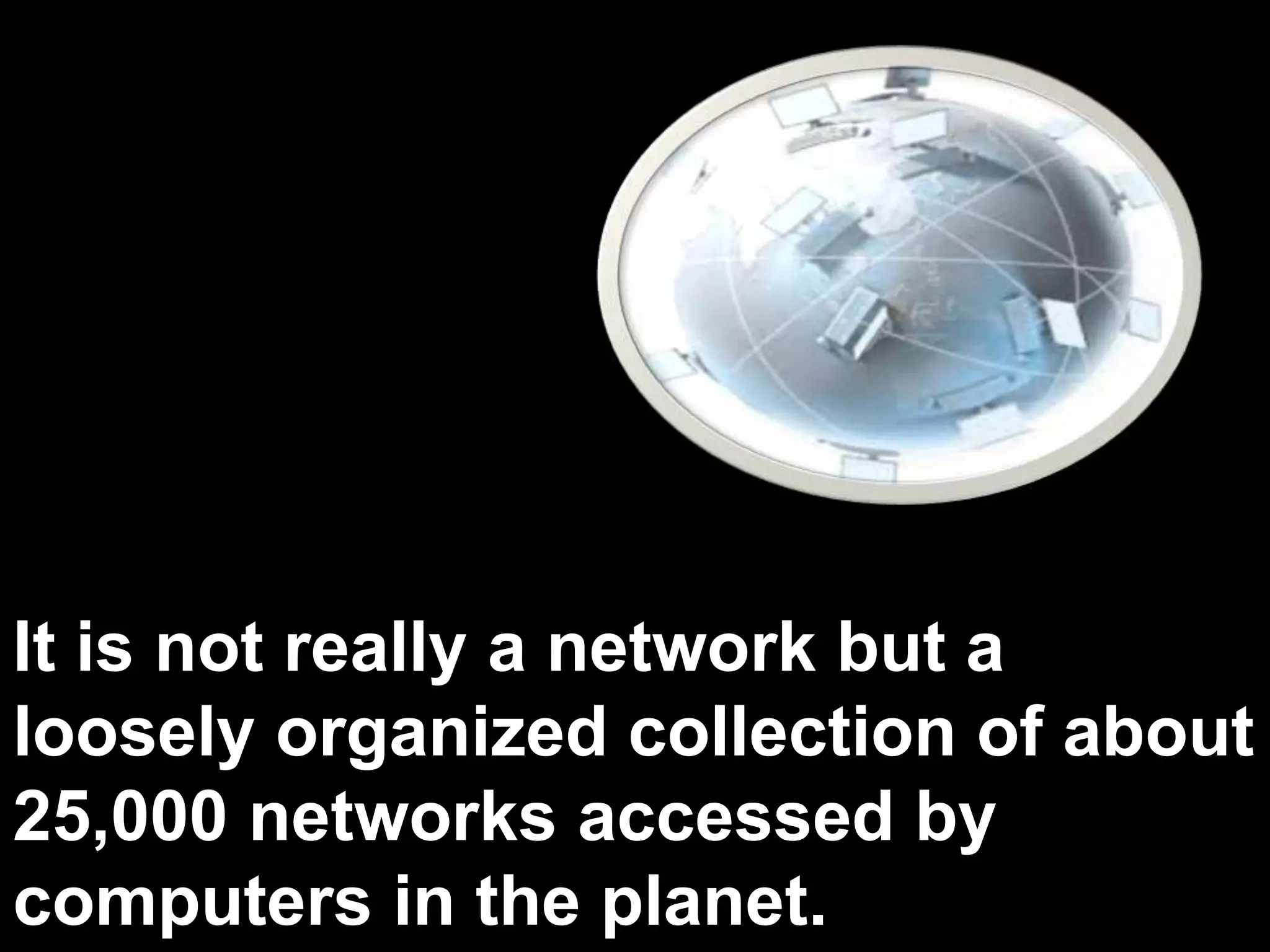 It is not really a network but a
loosely organized collection of about
25,000 networks accessed by
computers in the planet.
 