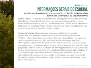 Informações gerais do esocial

As informações coletadas e armazenadas no Ambiente Nacional do
eSocial são classiﬁcadas da seguinte forma:
Eventos	
  Iniciais:	
  São	
  eventos	
  que	
  iden.ﬁcam	
  o	
  empregador/contribuinte,	
  contendo	
  
dados	
  básicos	
  de	
  sua	
  classiﬁcação	
  ﬁscal	
  e	
  estrutura	
  administra.va.	
  É	
  o	
  primeiro	
  
evento	
  a	
  ser	
  transmi.do	
  ao	
  eSocial.	
  Também	
  compõe	
  os	
  Eventos	
  Iniciais	
  o	
  Evento	
  de	
  
Cadastramento	
  Inicial	
  dos	
  Vínculos.	
  Esse	
  evento	
  deve	
  ser	
  informado	
  após	
  terem	
  sido	
  
transmi.dos	
  os	
  eventos	
  de	
  tabelas	
  do	
  empregador;	
  
	
  	
  
Eventos	
  de	
  Tabelas:	
  São	
  eventos	
  que	
  montam	
  as	
  tabelas	
  do	
  empregador,	
  
responsáveis	
  por	
  uma	
  série	
  de	
  informações	
  que	
  irão	
  validar	
  os	
  Eventos	
  Não	
  
Periódicos	
  e	
  Periódicos.	
  Buscando	
  melhor	
  o.mização	
  na	
  geração	
  dos	
  arquivos,	
  bem	
  
como	
  no	
  armazenamento	
  das	
  informações	
  no	
  ambiente	
  nacional	
  do	
  eSocial,	
  
informações	
  que	
  podem	
  ser	
  u.lizadas	
  em	
  mais	
  de	
  um	
  arquivo	
  do	
  eSocial	
  ou	
  que	
  se	
  
repetem	
  em	
  diversas	
  partes	
  do	
  leiaute	
  serão	
  armazenadas	
  em	
  tabelas.	
  Considerando	
  
que	
  grande	
  parte	
  dos	
  eventos	
  se	
  u.lizam	
  de	
  informações	
  constantes	
  nos	
  Eventos	
  de	
  
Tabelas,	
  é	
  obrigatório	
  transmi.-­‐los	
  antes	
  dos	
  Eventos	
  Periódicos	
  e	
  Não	
  Periódicos.	
  A	
  
Ptulo	
  de	
  orientação,	
  é	
  prudente	
  transmi.-­‐los	
  logo	
  após	
  o	
  envio	
  do	
  Evento	
  de	
  
Informações	
  do	
  Empregador.	
  A	
  manutenção	
  correta	
  dessas	
  tabelas	
  é	
  fundamental	
  
para	
  a	
  recepção	
  dos	
  eventos	
  do	
  empregador	
  e	
  cálculo	
  corretos	
  das	
  bases	
  de	
  cálculo	
  
e	
  dos	
  valores	
  devidos;	
  
www.asisprojetos.com.br | Blog: www.spednews.com.br

 