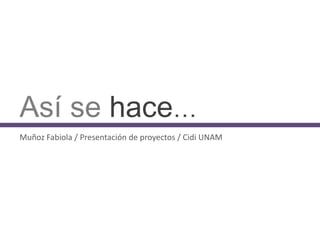 Así se hace…
Muñoz Fabiola / Presentación de proyectos / Cidi UNAM
 