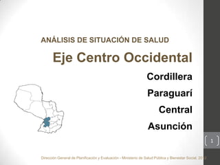 ANÁLISIS DE SITUACIÓN DE SALUD

       Eje Centro Occidental
                                                                 Cordillera
                                                                 Paraguarí
                                                                        Central
                                                                 Asunción
                                                                                                         1


Dirección General de Planificación y Evaluación - Ministerio de Salud Pública y Bienestar Social, 2012
 