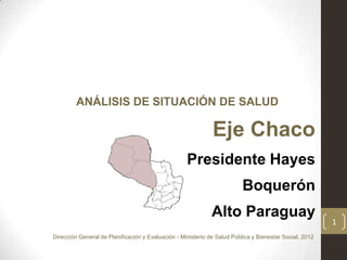 ANÁLISIS DE SITUACIÓN DE SALUD

                                                              Eje Chaco
                                                    Presidente Hayes
                                                                          Boquerón
                                                              Alto Paraguay
                                                                                                         1
Dirección General de Planificación y Evaluación - Ministerio de Salud Pública y Bienestar Social, 2012
 