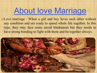 About love Marriage 
Love marriage : When a girl and boy loves each other without 
any condition and are ready to spend whole life together. In this 
type, they may face some social hindrances but they needs to 
have strong bonding to fight with them and be together always. 
 