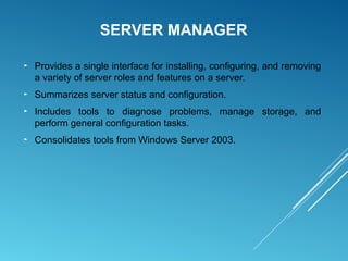 SERVER MANAGER
► Provides a single interface for installing, configuring, and removing
a variety of server roles and features on a server.
► Summarizes server status and configuration.
► Includes tools to diagnose problems, manage storage, and
perform general configuration tasks.
► Consolidates tools from Windows Server 2003.
 