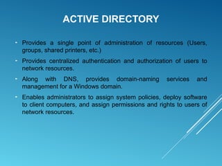 ACTIVE DIRECTORY
► Provides a single point of administration of resources (Users,
groups, shared printers, etc.)
► Provides centralized authentication and authorization of users to
network resources.
► Along with DNS, provides domain-naming services and
management for a Windows domain.
► Enables administrators to assign system policies, deploy software
to client computers, and assign permissions and rights to users of
network resources.
 