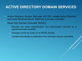 ACTIVE DIRECTORY DOMAIN SERVICES
► Active Directory Domain Services (AD DS) installs Active Directory
and turns Windows Server 2008 into a domain controller.
► Read Only Domain Controller (RODC)
► Provides the same authentication and authorization services as a
standard domain controller.
► Changes cannot be made on an RODC directly.
► Updated periodically by replication from standard domain controllers.
 
