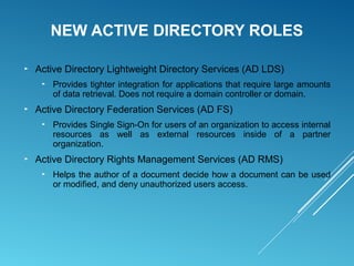 NEW ACTIVE DIRECTORY ROLES
► Active Directory Lightweight Directory Services (AD LDS)
► Provides tighter integration for applications that require large amounts
of data retrieval. Does not require a domain controller or domain.
► Active Directory Federation Services (AD FS)
► Provides Single Sign-On for users of an organization to access internal
resources as well as external resources inside of a partner
organization.
► Active Directory Rights Management Services (AD RMS)
► Helps the author of a document decide how a document can be used
or modified, and deny unauthorized users access.
 
