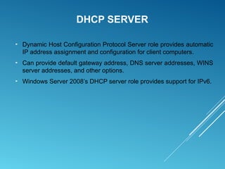 DHCP SERVER
► Dynamic Host Configuration Protocol Server role provides automatic
IP address assignment and configuration for client computers.
► Can provide default gateway address, DNS server addresses, WINS
server addresses, and other options.
► Windows Server 2008’s DHCP server role provides support for IPv6.
 