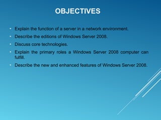 OBJECTIVES
► Explain the function of a server in a network environment.
► Describe the editions of Windows Server 2008.
► Discuss core technologies.
► Explain the primary roles a Windows Server 2008 computer can
fulfill.
► Describe the new and enhanced features of Windows Server 2008.
 
