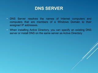 DNS SERVER
► DNS Server resolves the names of Internet computers and
computers that are members of a Windows Domain to their
assigned IP addresses.
► When installing Active Directory, you can specify an existing DNS
server or install DNS on the same server as Active Directory
 