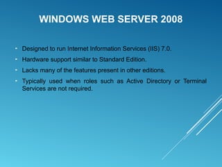 WINDOWS WEB SERVER 2008
► Designed to run Internet Information Services (IIS) 7.0.
► Hardware support similar to Standard Edition.
► Lacks many of the features present in other editions.
► Typically used when roles such as Active Directory or Terminal
Services are not required.
 