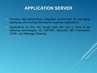 APPLICATION SERVER
► Provides high-performance integrated environment for managing,
deploying, and running client/server business applications.
► Applications for this role usually built with one or more of the
following technologies: IIS, ASP.NET, Microsoft .NET Framework,
COM+, and Message Queuing.
 