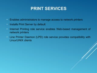 PRINT SERVICES
► Enables administrators to manage access to network printers
► Installs Print Server by default
► Internet Printing role service enables Web-based management of
network printers
► Line Printer Daemon (LPD) role service provides compatibility with
Linux/UNIX clients
 