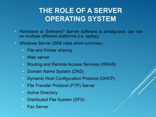 THE ROLE OF A SERVER
OPERATING SYSTEM
► Hardware or Software? Server software is ambiguous; can run
on multiple different platforms (i.e. laptop)
► Windows Server 2008 roles short summary:
► File and Printer sharing
► Web server
► Routing and Remote Access Services (RRAS)
► Domain Name System (DNS)
► Dynamic Host Configuration Protocol (DHCP)
► File Transfer Protocol (FTP) Server
► Active Directory
► Distributed File System (DFS)
► Fax Server
 