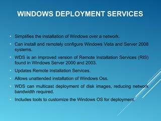 WINDOWS DEPLOYMENT SERVICES
► Simplifies the installation of Windows over a network.
► Can install and remotely configure Windows Vista and Server 2008
systems.
► WDS is an improved version of Remote Installation Services (RIS)
found in Windows Server 2000 and 2003.
► Updates Remote Installation Services.
► Allows unattended installation of Windows Oss.
► WDS can multicast deployment of disk images, reducing network
bandwidth required.
► Includes tools to customize the Windows OS for deployment.
 