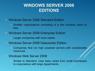 WINDOWS SERVER 2008
EDITIONS
► Windows Server 2008 Standard Edition
► Smaller organizations consisting of a few hundred users or
less.
► Windows Server 2008 Enterprise Edition
► Larger companies with more needs.
► Windows Server 2008 Datacenter Edition
► Companies that run high powered servers with considerable
resources.
► Windows Web Server 2008
► Similar to Standard. User base varies from small businesses
to corporations with large departments.
 