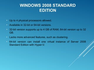 WINDOWS 2008 STANDARD
EDITION
► Up to 4 physical processors allowed.
► Available in 32-bit or 64-bit versions.
► 32-bit version supports up to 4 GB of RAM, 64-bit version up to 32
GB.
► Lacks more advanced features, such as clustering.
► 64-bit version can install one virtual instance of Server 2008
Standard Edition with Hyper-V.
 