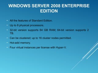 WINDOWS SERVER 2008 ENTERPRISE
EDITION
► All the features of Standard Edition.
► Up to 8 physical processors.
► 32-bit version supports 64 GB RAM; 64-bit version supports 2
TB.
► Can be clustered; up to 16 cluster nodes permitted.
► Hot-add memory.
► Four virtual instances per license with Hyper-V.
 