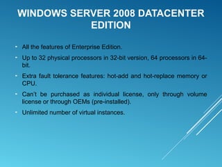 WINDOWS SERVER 2008 DATACENTER
EDITION
► All the features of Enterprise Edition.
► Up to 32 physical processors in 32-bit version, 64 processors in 64-
bit.
► Extra fault tolerance features: hot-add and hot-replace memory or
CPU.
► Can’t be purchased as individual license, only through volume
license or through OEMs (pre-installed).
► Unlimited number of virtual instances.
 