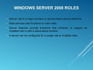 WINDOWS SERVER 2008 ROLES
► Server role is a major function or service that a server performs
► Role services add functions to main roles
► Server features provide functions that enhance or support an
installed role or add a stand-alone function
► A server can be configured for a single role or multiple roles
 