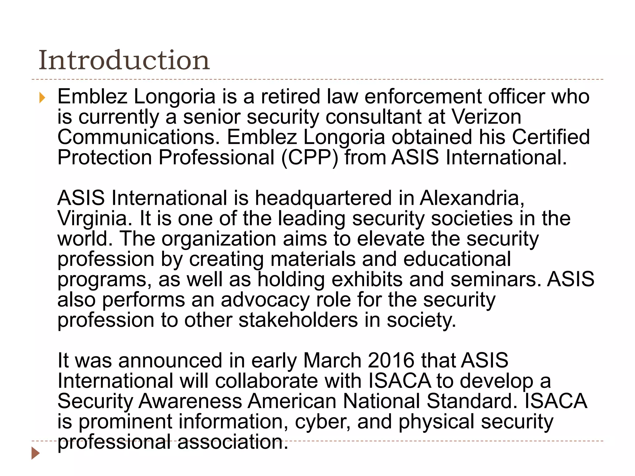 Introduction
Emblez Longoria is a retired law enforcement officer who
is currently a senior security consultant at Verizon
Communications. Emblez Longoria obtained his Certified
Protection Professional (CPP) from ASIS International.
ASIS International is headquartered in Alexandria,
Virginia. It is one of the leading security societies in the
world. The organization aims to elevate the security
profession by creating materials and educational
programs, as well as holding exhibits and seminars. ASIS
also performs an advocacy role for the security
profession to other stakeholders in society.
It was announced in early March 2016 that ASIS
International will collaborate with ISACA to develop a
Security Awareness American National Standard. ISACA
is prominent information, cyber, and physical security
professional association.