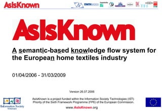 A   s emant i c-ba s ed  know ledge flow system for the Europea n  home textiles industry 01/04/2006 - 31/03/2009  AsIsKnown is a project funded within the Information Society Technologies (IST)  Priority of the Sixth Framework Programme (FP6) of the European Commission. www. AsIsKnown .org Version 26.07.2006 
