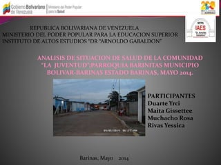 REPUBLICA BOLIVARIANA DE VENEZUELA 
MINISTERIO DEL PODER POPULAR PARA LA EDUCACION SUPERIOR 
INSTITUTO DE ALTOS ESTUDIOS “DR “ARNOLDO GABALDON” 
ANALISIS DE SITUACION DE SALUD DE LA COMUNIDAD 
“LA JUVENTUD”;PARROQUIA BARINITAS MUNICIPIO 
BOLIVAR-BARINAS ESTADO BARINAS, MAYO 2014. 
PARTICIPANTES 
Duarte Yrci 
Maita Gissettee 
Muchacho Rosa 
Rivas Yessica 
Barinas, Mayo 2014 
 