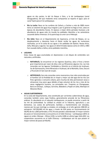 2013Gerencia Regional de Salud Lambayeque
10
aguas en dos partes, la del río Reque o Eten, y la de Lambayeque (canal
Desaguadero), del que mediante otras compuertas se reparte el agua: para el
canal Taymi para el río Lambayeque.
• Río La Leche: Nace en las cumbres de Cañaris, y Cachen a más de 3000 msnm
tiene un volumen de agua muy irregular y por lo general no llega al mar, salvo en
épocas de abundantes lluvias. En épocas o mejor dicho periodos lluviosos y de
abundancia de aguas este río inunda los poblados ribereños y las sementeras
causando daños inmensos. En la parte baja se unen con el Motupe.
• Rio Zaña: Nace en el Departamento de Cajamarca, al Este de Niepos, en su
desplazamiento y descenso hacia el Oeste recibe las aguas de numerosos
riachuelos, ya en la costa da sus aguas a los poblados de Oyotún, Nueva Arica,
Zaña, Mocupe y Lagunas. Sus aguas en determinadas épocas como en 1925 y 1983
han causado daños a Zaña y otros poblados rivereños.
 LAGUNAS
Estas masas de agua acumuladas en depresiones o con diques de contenidos son
naturales y artificiales.
o NATURALES, Se encuentran en las regiones Quechua, Jalca o Puna y tienen
gran importancia por nacer de ellas o de sus filtraciones algunos ríos. Las más
conocidas son las lagunas Tembladera y Shinchin en el distrito de Incahuasi,
las de Quinsacocha, entre Miracosta e Incahuasi, de la Montaña, Clara, Oscura
y Picuncate en San Juan de Licupis.
o ARTIFICIALES, Son más conocidas como reservorios y han sido construidas por
el hombre con la finalidad de un mayor y mejor uso del agua de los ríos con
fines agrícolas o consumo urbano, pero muchas de ellas permanecen secas o
almacenan muy poco agua debido al bajo volumen de los ríos y más de las
veces negligencia humana. Las principales son: Tinajones en Chongoyape,
Boró en Chiclayo , Collique, Sorronto, Bebedero y Popán en Zaña, Mamape en
Mesones Muro.
 AGUAS SUBTERRÁNEAS
En la costa del Departamento, esta constituido por corrientes subterráneas de agua,
conocidas también como napa freática, generalmente procede de las filtraciones
andinas. Es abundante en el subsuelo Lambayecano, se puede encontrar a partir de
los 4m de profundidad. Su utilidad es amplia en la industria, agricultura y uso
domestico. Los costos de perforación, bombeo y mantenimiento son elevados,
razones por los que restringe su empleo; sin embargo, en el año agrícola 1984-85 se
extrajeron 134’330,000 m3 de agua, a través de 624 pozos en funcionamiento (el
58,9%) de los 1,060 perforados; el 41.1% esta parado o abandonado. El mayor número
de pozos en funcionamiento se encuentra en el Valle Chancay – Lambayeque (287); le
siguen en orden: Motupe – Olmos (159), La Leche (108) en ultimo lugar Zaña (69). Las
cooperativas azucareras en el Valle Chancay – Lambayeque son las que poseen el
mayor número de pozos (el 90,6%).
 