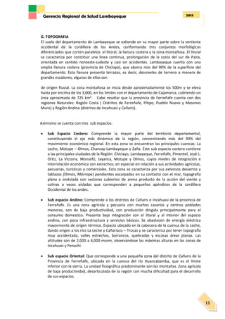 2013Gerencia Regional de Salud Lambayeque
11
G. TOPOGRAFIA
El suelo del departamento de Lambayeque se extiende en su mayor parte sobre la vertiente
occidental de la cordillera de los Andes, conformando tres conjuntos morfológicos
diferenciados que corren paralelos: el litoral, la llanura costera y la zona montañosa. El litoral
se caracteriza por constituir una línea continua, prolongación de la costa del sur de Paita,
orientada en sentido noroeste-sudeste y casi sin accidentes. Lambayeque cuenta con una
amplia llanura costera (provincia de Chiclayo), que abarca más del 90% de la superficie del
departamento. Esta llanura presenta terrazas, es decir, desniveles de terreno a manera de
grandes escalones; algunas de ellas son
de origen fluvial. La zona montañosa se inicia desde aproximadamente los 500m y se eleva
hasta por encima de los 3,000, en los limites con el departamento de Cajamarca, cubriendo un
área aproximada de 725 km². Cabe resaltar que la provincia de Ferreñafe cuenta con dos
regiones Naturales: Región Costa ( Distritos de Ferreñafe, Pítipo, Pueblo Nuevo y Mesones
Muro) y Región Andina (distritos de Incahuasi y Cañaris).
Asimismo se cuenta con tres sub espacios:
 Sub Espacio Costero: Comprende la mayor parte del territorio departamental,
constituyendo el eje más dinámico de la región, concentrando más del 90% del
movimiento económico regional. En esta zona se encuentran las principales cuencas: La
Leche, Motupe – Olmos, Chancay-Lambayeque y Zaña. Este sub espacio costero contiene
a las principales ciudades de la Región: Chiclayo, Lambayeque, Ferreñafe, Pimentel, José L.
Ortiz, La Victoria, Monsefú, Jayanca, Motupe y Olmos, cuyos niveles de integración e
interrelación económica son estrechos; en especial en relación a sus actividades agrícolas,
pecuarias, turísticas y comerciales. Esta zona se caracteriza por sus extensos desiertos y
tablazos (Olmos, Mórrope) pendientes escarpadas en su contacto con el mar, topografía
plana a ondulada con sectores cubiertos de arena producto de la acción del viento y
colinas a veces aisladas que corresponden a pequeños apéndices de la cordillera
Occidental de los andes.
 Sub espacio Andino: Comprende a los distritos de Cañaris e Incahuasi de la provincia de
Ferreñafe. Es una zona agrícola y pecuaria con muchos caseríos y centros poblados
menores, son de baja productividad, con producción dirigida principalmente para el
consumo domestico. Presenta baja integración con el litoral y al interior del espacio
andino, con poca infraestructura y servicios básicos. Se abastecen de energía eléctrica
mayormente de origen térmico. Espacio ubicado en la cabecera de la cuenca de la Leche,
dando origen a los ríos La Leche y Cañariaco – Trocas y se caracteriza por tener topografía
muy accidentada, valles estrechos, barrancos, quebradas y escasas áreas planas. Las
altitudes son de 2,000 a 4,000 msnm, observándose las máximas alturas en las zonas de
Incahuasi y Penachí.
 Sub espacio Oriental: Que corresponde a una pequeña zona del distrito de Cañaris de la
Provincia de Ferreñafe, ubicada en la cuenca del río Huancabamba, que es el limite
inferior con la sierra. La unidad fisiográfica predominante son las montañas. Zona agrícola
de baja productividad, desarticulada de la región con mucha dificultad para el desarrollo
de sus espacios.
 