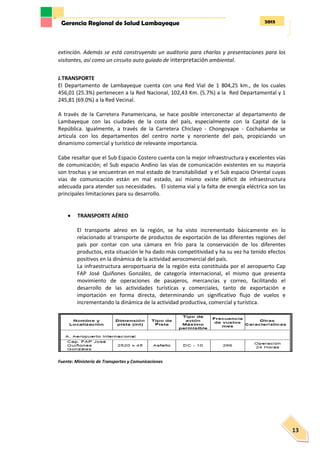 2013Gerencia Regional de Salud Lambayeque
13
extinción. Además se está construyendo un auditorio para charlas y presentaciones para los
visitantes, así como un circuito auto guiado de interpretación ambiental.
J.TRANSPORTE
El Departamento de Lambayeque cuenta con una Red Vial de 1 804,25 km., de los cuales
456,01 (25.3%) pertenecen a la Red Nacional, 102,43 Km. (5.7%) a la Red Departamental y 1
245,81 (69.0%) a la Red Vecinal.
A través de la Carretera Panamericana, se hace posible interconectar al departamento de
Lambayeque con las ciudades de la costa del país, especialmente con la Capital de la
República. Igualmente, a través de la Carretera Chiclayo - Chongoyape - Cochabamba se
articula con los departamentos del centro norte y nororiente del país, propiciando un
dinamismo comercial y turístico de relevante importancia.
Cabe resaltar que el Sub Espacio Costero cuenta con la mejor infraestructura y excelentes vías
de comunicación; el Sub espacio Andino las vías de comunicación existentes en su mayoría
son trochas y se encuentran en mal estado de transitabilidad y el Sub espacio Oriental cuyas
vías de comunicación están en mal estado, así mismo existe déficit de infraestructura
adecuada para atender sus necesidades. El sistema vial y la falta de energía eléctrica son las
principales limitaciones para su desarrollo.
 TRANSPORTE AÉREO
El transporte aéreo en la región, se ha visto incrementado básicamente en lo
relacionado al transporte de productos de exportación de las diferentes regiones del
país por contar con una cámara en frío para la conservación de los diferentes
productos, esta situación le ha dado más competitividad y ha su vez ha tenido efectos
positivos en la dinámica de la actividad aerocomercial del país.
La infraestructura aeroportuaria de la región esta constituida por el aeropuerto Cap
FAP José Quiñones González, de categoría internacional, el mismo que presenta
movimiento de operaciones de pasajeros, mercancías y correo, facilitando el
desarrollo de las actividades turísticas y comerciales, tanto de exportación e
importación en forma directa, determinando un significativo flujo de vuelos e
incrementando la dinámica de la actividad productiva, comercial y turística.
Fuente: Ministerio de Transportes y Comunicaciones
 