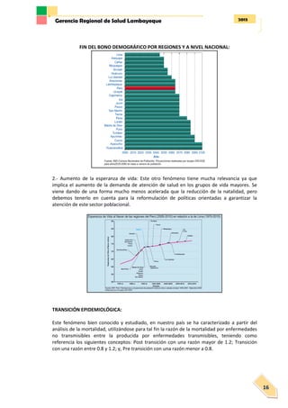 2013Gerencia Regional de Salud Lambayeque
16
FIN DEL BONO DEMOGRÁFICO POR REGIONES Y A NIVEL NACIONAL:
2.- Aumento de la esperanza de vida: Este otro fenómeno tiene mucha relevancia ya que
implica el aumento de la demanda de atención de salud en los grupos de vida mayores. Se
viene dando de una forma mucho menos acelerada que la reducción de la natalidad, pero
debemos tenerlo en cuenta para la reformulación de políticas orientadas a garantizar la
atención de este sector poblacional.
TRANSICIÓN EPIDEMIOLÓGICA:
Este fenómeno bien conocido y estudiado, en nuestro país se ha caracterizado a partir del
análisis de la mortalidad, utilizándose para tal fin la razón de la mortalidad por enfermedades
no transmisibles entre la producida por enfermedades transmisibles, teniendo como
referencia los siguientes conceptos: Post transición con una razón mayor de 1.2; Transición
con una razón entre 0.8 y 1.2; y, Pre transición con una razón menor a 0.8.
 