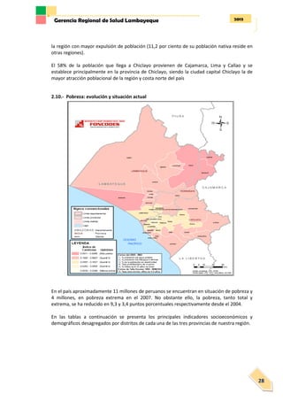 2013Gerencia Regional de Salud Lambayeque
28
la región con mayor expulsión de población (11,2 por ciento de su población nativa reside en
otras regiones).
El 58% de la población que llega a Chiclayo provienen de Cajamarca, Lima y Callao y se
establece principalmente en la provincia de Chiclayo, siendo la ciudad capital Chiclayo la de
mayor atracción poblacional de la región y costa norte del país
2.10.- Pobreza: evolución y situación actual
En el país aproximadamente 11 millones de peruanos se encuentran en situación de pobreza y
4 millones, en pobreza extrema en el 2007. No obstante ello, la pobreza, tanto total y
extrema, se ha reducido en 9,3 y 3,4 puntos porcentuales respectivamente desde el 2004.
En las tablas a continuación se presenta los principales indicadores socioeconómicos y
demográficos desagregados por distritos de cada una de las tres provincias de nuestra región.
 