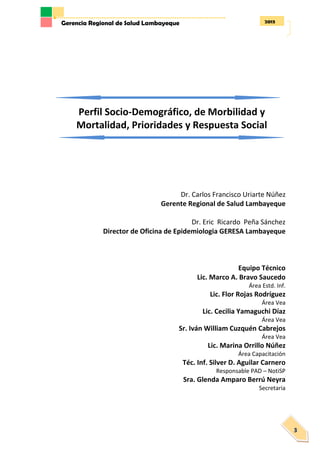 2013Gerencia Regional de Salud Lambayeque
3
Perfil Socio-Demográfico, de Morbilidad y
Mortalidad, Prioridades y Respuesta Social
Dr. Carlos Francisco Uriarte Núñez
Gerente Regional de Salud Lambayeque
Dr. Eric Ricardo Peña Sánchez
Director de Oficina de Epidemiologia GERESA Lambayeque
Equipo Técnico
Lic. Marco A. Bravo Saucedo
Área Estd. Inf.
Lic. Flor Rojas Rodríguez
Área Vea
Lic. Cecilia Yamaguchi Díaz
Área Vea
Sr. Iván William Cuzquén Cabrejos
Área Vea
Lic. Marina Orrillo Núñez
Área Capacitación
Téc. Inf. Silver D. Aguilar Carnero
Responsable PAD – NotiSP
Sra. Glenda Amparo Berrú Neyra
Secretaria
 