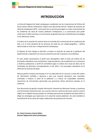 2013Gerencia Regional de Salud Lambayeque
4
INTRODUCCION
La Dirección Regional de Salud Lambayeque cumpliendo con los Lineamientos de Política del
Sector Salud y Misión institucional, elabora este documento técnico “Análisis de Situación de
Salud de Lambayeque 2013”, como parte de un proceso para lograr un mejor conocimiento de
los problemas de salud de nuestra población Lambayecana, y su priorización para poder
vulnerarlos; El ASIS constituye un instrumento de gestión base para la planificación estratégica
en los diferentes niveles.
El análisis de la situación de salud se basa en el estudio de la interacción de las condiciones de
vida y en el nivel existente de los procesos de salud de una unidad geográfica – política
determinada en este caso el Departamento Lambayeque.
El objetivo de este trabajo es describir y analizar la situación de salud de la población del
departamento y especificar los recursos existentes para dar respuesta a los problemas.
En este análisis presentamos el perfil socio demográfico sobre la base del análisis de los
principales indicadores socio económicos, mapa de pobreza y de la población en su estructura
y dinámica poblacional, el perfil de mortalidad según el análisis de la base de datos de los
certificados de defunción correspondientes al año 2012, y los principales indicadores de la
oferta de los Servicios de Salud.
Nuestra gestión sanitaria está basada en el uso adecuado de los recursos a través del análisis
de información confiable y oportuna y para que nuestras decisiones sean acertadas,
orientadas a mejorar la salud de la población y a reducir las inequidades existentes,
requerimos de instrumentos gerenciales que garanticen dichas decisiones basadas en la
evidencia.
Este documento de gestión recopila información relevante de diferentes fuentes y constituye
una herramienta importante para los usuarios internos y externos del sector salud en nuestra
región con el objetivo de que puedan ser utilizados para priorizar problemas de salud, definir y
dirigir las estrategias que repercuten en la salud de nuestra población. Así como también la
estratificación de las zonas de riesgo y elaboración de proyectos de inversión.
Dr. Carlos Francisco Uriarte Núñez.
Director Regional de Salud Lambayeque.
 