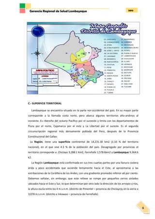 2013Gerencia Regional de Salud Lambayeque
6
C.- SUPERFICIE TERRITORIAL
Lambayeque se encuentra situado en la parte nor-occidental del país. En su mayor parte
corresponde a la llamada costa norte, pero abarca algunos territorios alto-andinos al
noroeste. Es ribereño del océano Pacífico por el suroeste y limita con los departamentos de
Piura por el norte, Cajamarca por el este y La Libertad por el sureste. Es el segunda
circunscripción regional más densamente poblada del Perú, después de la Provincia
Constitucional del Callao.
La Región, tiene una superficie continental de 14,231.30 km2 (1.10 % del territorio
nacional), en el que vive 4.3 % de la población del país. Desagregado por provincias el
territorio corresponde a: Chiclayo 3,288.1 Km2, Ferreñafe 1,578.6km2 y Lambayeque 9,364.6
k2.
La Región Lambayeque está conformada en sus tres cuartas partes por una llanura costera
árida y poco accidentada que asciende lentamente hacia el Este, al aproximarse a las
estribaciones de la Cordillera de los Andes, con una gradiente promedio inferior a6 por ciento.
Debemos señalar, sin embargo; que este relieve se rompe por pequeños cerros aislados
ubicados hacia el Este y Sur, lo que determinan por otro lado la dirección de los arroyos y ríos,
la altura oscila entre los 4 m.s.n.m. (distrito de Pimentel – provincia de Chiclayo)y en la sierra a
3,078 m.s.n.m. (distrito e Inkawasi – provincia de Ferreñafe).
34
2
32
36
7
30
33
25
10
23
9
27
15
22
24
17
19
3
16
20
31
1
8
35
6
28
1812
38
21
5
11
13
37
26
4
29
14
#Y
10 0 10 20 Miles
N
EW
S
MAPAPOLITICO
GOBIERNO REGIONAL LAMBAYEQUE
DIRECCION REGIONAL DE SALUD
#YCapital
LEYENDA
Distritos Nºs
Limite Provincial
Limite Distrital
sac
01, CHICLAYO
02, CHONGOYAPE
03, ETEN
04, ETEN PUERTO
05, JOSE L. ORTIZ
06, LA VICTORIA
07, LAGUNAS
08, MONSEFU
09, NUEVA ARICA
10, OYOTUN
11, PICSI
12, PIMENTEL
13, REQUE
14, SANTA ROSA
15, ZAÑA
16, CAYALTI
17, PATAPO
18, POMALCA
19, PUCALA
20, TUMAN
21, FERREÑAFE
22, CAÑARIS
23, INCAHUASI
24, MESONES MURO
25, PITIPO
26, PUEBLO NUEVO
27, LAMBAYEQUE
28, CHOCHOPE
29, ILLIMO
30, JAYANCA
31, MOCHUMI
32, MORROPE
33, MOTUPE
34, OLMOS
35, PACORA
36, SALAS
37, SAN JOSE
38, TUCUME
 