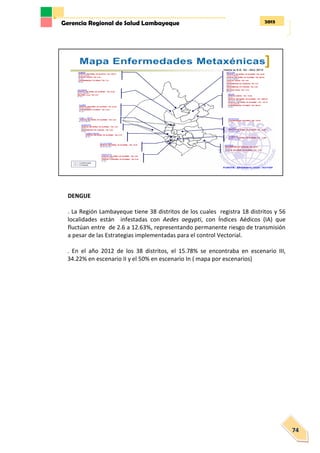 2013Gerencia Regional de Salud Lambayeque
74
DENGUE
. La Región Lambayeque tiene 38 distritos de los cuales registra 18 distritos y 56
localidades están infestadas con Aedes aegypti, con Índices Aédicos (IA) que
fluctúan entre de 2.6 a 12.63%, representando permanente riesgo de transmisión
a pesar de las Estrategias implementadas para el control Vectorial.
. En el año 2012 de los 38 distritos, el 15.78% se encontraba en escenario III,
34.22% en escenario II y el 50% en escenario In ( mapa por escenarios)
 