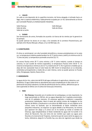 2013Gerencia Regional de Salud Lambayeque
9
 VALLES
Un valle es una depresión de la superficie terrestre, de forma alargada e inclinada hacia un
lago, mar o cuenca endorreica, habitualmente ocupada por un río. Generalmente se forma
por la erosión fluvial y la meteorización mecánica.
Valle Chancay
Valle de Zaña
Valle de La Leche
Valle Motupe
Valle de Olmos
 DUNAS
Son formaciones de arena, formados de acuerdo a la fuerza de los vientos por lo general en
las pampas.
Se puede apreciar las dunas en un viaje, a los costados de la carretera Panamericana, por
ejemplo entre Nuevo Mocupe y Reque, al sur de Mórrope, etc.
E. CLIMATOLOGÍA
El clima es semitropical; con alta humedad atmosférica y escasas precipitaciones en la costa
sur. La temperatura máxima puede bordear los 35 °C (entre enero y abril) y la mínima es de 15
°C (mes de julio). La temperatura promedio anual de 22,5 °C.
En verano fluctúa entre 20 °C como mínimo y 30 °C como máximo; cuando el tiempo es
caluroso, lo cual sucede de manera esporádica, la temperatura fluctúa entre 30-35 °C. En
invierno la temperatura mínima es de 15 °C y máxima de 24 °C. Por lo general a medida que se
aleja del mar avanzando hacia el este hasta los 500 msnm la temperatura se va elevando,
sintiéndose principalmente a medio día un calor intenso, como se puede apreciar en Pucalá,
Zaña, Chongoyape, Oyotún, Nueva Arica.
F. HIDROGRAFÍA
La aguas de los ríos, cubre más del 95 % del agua utilizada en la agricultura, industria y uso
doméstico. El agua subterránea es abundante pero poco empleada por el alto costo en la
perforación de pozos tubulares y la falta de planificación de los cultivos, deficiencia que se
está superando en Olmos con el cultivo de maracuyá y limoneros.
 RIOS
• Río Chancay: Conocido con el nombre de río Lambayeque, es más importante. Su
largo aproximado es 250 km, de sus aguas dependen las 3 capitales provinciales,
más de 15 poblados menores, 25 empresas agrícolas y medianos y pequeños
productores individuales. Nace al oeste del asiento minero de Hualgayoc en las
lagunas de Mishis y Yanahuanca a una altura de 4000 msnm, en sus orígenes se le
conoce como río Quilcate, que va descendiendo al Oeste recibiendo otros
pequeños tributarios, sin engrosar sus aguas debido a las filtraciones, las mismas
que aparecen km abajo y al unirse con el río Samán ya recibe el nombre de
Chancay, sigue desplazándose al Oeste recibiendo las aguas del río Cumbil. A la
altura de Racarumi, hay una toma de ese nombre que capta sus aguas para
llevarlas a la reservorio de Tinajones, reservorio que de nuevo vierte las aguas a su
lecho, kilómetros abajo.En la Puntilla hay una obra de ingeniería que divide las
 