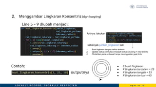 2. Menggambar Lingkaran Konsentris (dgn looping)
Contoh:
outputnya
Line 5 – 9 diubah menjadi:
● 3 buah lingkaran
● R lingkaran terdalam = 25
● R lingkaran tengah = 35
● R lingkaran terluar = 45
Artinya: lakukan
sebanyak jumlah_lingkaran kali
1. Buat lingkaran dengan radius tertentu
2. Update radius berikutnya menjadi radius sekarang + nilai tertentu
3. Pindahkan pena ke bawah tanpa meninggalkan jejak tinta
 