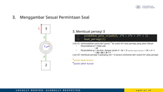 3. Menggambar Sesuai Permintaan Soal
3. Membuat persegi 3
Line 31: memindahkan pena dari posisi *ke sudut kiri atas persegi yang akan dibuat
• Perpindahan x = tidak ada
= 0
• Perpindahan y = ke atas, dengan jarak d + 3e + 2r (diameter lingkaran pertama) + 3e + d + l
= 2d + 6e + 2r + l
Line 32: membuat persegi 3 (panjang sisi = l) secara clockwise dari sudut kiri atas persegi
*posisi awal kursor
*posisi akhir kursor
r
e
d
l
*
d
*
3
2
 