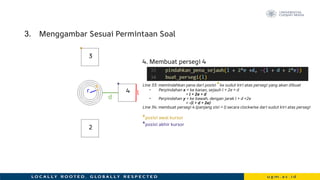 3. Menggambar Sesuai Permintaan Soal
4. Membuat persegi 4
Line 33: memindahkan pena dari posisi *ke sudut kiri atas persegi yang akan dibuat
• Perpindahan x = ke kanan, sejauh l + 2e + d
= l + 2e + d
• Perpindahan y = ke bawah, dengan jarak l + d +2e
= -(l + d + 2e)
Line 34: membuat persegi 4 (panjang sisi = l) secara clockwise dari sudut kiri atas persegi
*posisi awal kursor
*posisi akhir kursor
r
e
d
l
*
*
3
2
4
 