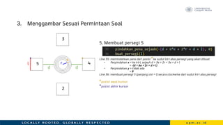 3. Menggambar Sesuai Permintaan Soal
5. Membuat persegi 5
Line 35: memindahkan pena dari posisi *ke sudut kiri atas persegi yang akan dibuat
• Perpindahan x = ke kiri, sejauh d + 3e + 2r + 3e + d + l
= -(d + 6e + 2r + d + l)
• Perpindahan y = tidak ada
= 0
Line 36: membuat persegi 5 (panjang sisi = l) secara clockwise dari sudut kiri atas persegi
*posisi awal kursor
*posisi akhir kursor
r
e
d
*
3
2
4
5
d
l
*
 