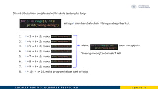 Di sini dibutuhkan penjelasan lebih teknis tentang for loop.
artinya i akan berubah-ubah nilainya sebagai berikut.
1. i = 3 → i < 10, maka
2. i = 4 → i < 10, maka
3. i = 5 → i < 10, maka
4. i = 6 → i < 10, maka
5. i = 7 → i < 10, maka
6. i = 8 → i < 10, maka
7. i = 9 → i < 10, maka
8. i = 10 → i /< 10, maka program keluar dari for loop
Maka, akan mengeprint
“meong-meong” sebanyak 7 kali.
 