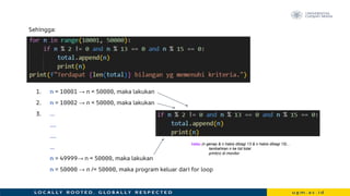 Sehingga:
1. n = 10001 → n < 50000, maka lakukan
2. n = 10002 → n < 50000, maka lakukan
3. …
….
….
…
n = 49999→ n < 50000, maka lakukan
n = 50000 → n /< 50000, maka program keluar dari for loop
kalau (n genap & n habis dibagi 13 & n habis dibagi 15)...
tambahkan n ke list total
print(n) di monitor
 