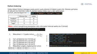 Index dalam Python mengacu pada posisi suatu elemen di dalam suatu list. Elemen pertama
di sebuah list memiliki index 0, elemen kedua index-nya 1, dan seterusnya.
Contoh, jika terdapat list hal:
Maka, untuk menghitung kecepatan rata-rata pada interval waktu ke-3 (misal)
1. Masukkan i = 3 pada rumus
2. Cari y3 (elemen ke-3 di list_y)
3. Cari y2 (elemen ke-2 di list_y)
4. Cari t3 (elemen ke-3 di list_t)
5. Cari t2 (elemen ke-2 di list_t)
6. Masukkan angka-angkanya ke rumus
Elemen ke-3 = index ke-2 di mana 2 = i - 1 = 3 -1
Elemen ke-2 = index ke-1 di mana 1 = i - 2 = 3 -2
Python Indexing
1
6
2
3
4
5
 