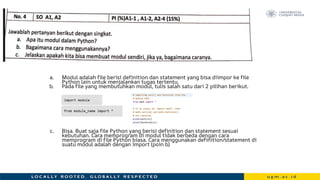 a. Modul adalah file berisi definition dan statement yang bisa diimpor ke file
Python lain untuk menjalankan tugas tertentu.
b. Pada file yang membutuhkan modul, tulis salah satu dari 2 pilihan berikut.
c. Bisa. Buat saja file Python yang berisi definition dan statement sesuai
kebutuhan. Cara memprogram di modul tidak berbeda dengan cara
memprogram di file Python biasa. Cara menggunakan definition/statement di
suatu modul adalah dengan import (poin b)
 