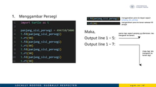 1. Menggambar Persegi
Maka,
Output line 1 – 5:
Output line 1 – 7:
menggerakkan pena ke depan sejauh
panjang_sisi_persegi
mengarahkan pena ke kanan sebesar 90
derajat
(pena maju sejauh panjang yg ditentukan, lalu
mengarah ke kanan)
(maju lagi, lalu
mengarah ke
kanan lagi)
 