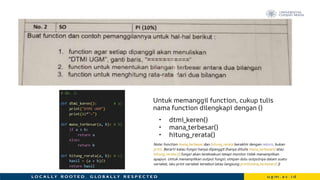 Untuk memanggil function, cukup tulis
nama function dilengkapi dengan ()
• dtmi_keren()
• mana_terbesar()
• hitung_rerata()
Note: function mana_terbesar dan hitung_rerata berakhir dengan return, bukan
print. Berarti kalau fungsi hanya dipanggil (hanya ditulis mana_terbesar() atau
hitung_rerata ()) fungsi akan tereksekusi tetapi monitor tidak menampilkan
apapun. Untuk menampilkan output fungsi, simpan dulu outputnya dalam suatu
variabel, lalu print variabel tersebut (atau langsung print(mana_terbesar()) ))
 