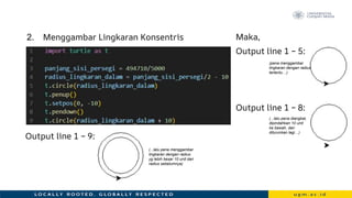 2. Menggambar Lingkaran Konsentris
Output line 1 – 9:
Maka,
Output line 1 – 5:
Output line 1 – 8:
(pena menggambar
lingkaran dengan radius
tertentu…)
(...lalu pena diangkat,
dipindahkan 10 unit
ke bawah, dan
diturunkan lagi…)
(...lalu pena menggambar
lingkaran dengan radius
yg lebih besar 10 unit dari
radius sebelumnya)
 