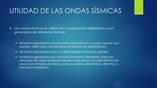 UTILIDAD DE LAS ONDAS SÍSMICAS
 Las ondas sísmicas se utilizan en la exploración petrolífera y son
generadas de diferentes formas:
 Minisismos generados por dinamita colocada en un pozo creado que
pueden variar sólo unas decenas de metros de profundidad.
 Minisismos generados con un cable explosivo llamado geoflex.
 Minisismos generados por vehículos llamados vibradores, éstos son
vehículos de varias toneladas de peso que tienen una plataforma de
unos 3 por 4 metros de área, y con un sistema electrónico, eléctrico y
mecánico-hidráulico.
 
