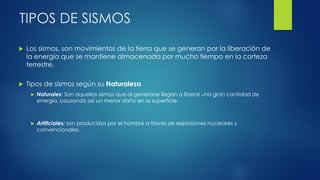 TIPOS DE SISMOS
 Los sismos, son movimientos de la tierra que se generan por la liberación de
la energía que se mantiene almacenada por mucho tiempo en la corteza
terrestre.
 Tipos de sismos según su Naturaleza
 Naturales: Son aquellos sismos que al generarse llegan a liberar una gran cantidad de
energía, causando así un menor daño en la superficie.
 Artificiales: son producidos por el hombre a través de explosiones nucleares y
convencionales.
 